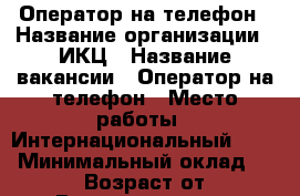 Оператор на телефон › Название организации ­ ИКЦ › Название вакансии ­ Оператор на телефон › Место работы ­ Интернациональный 29/3 › Минимальный оклад ­ 16 000 › Возраст от ­ 26 › Возраст до ­ 55 - Хабаровский край, Комсомольск-на-Амуре г. Работа » Вакансии   . Хабаровский край